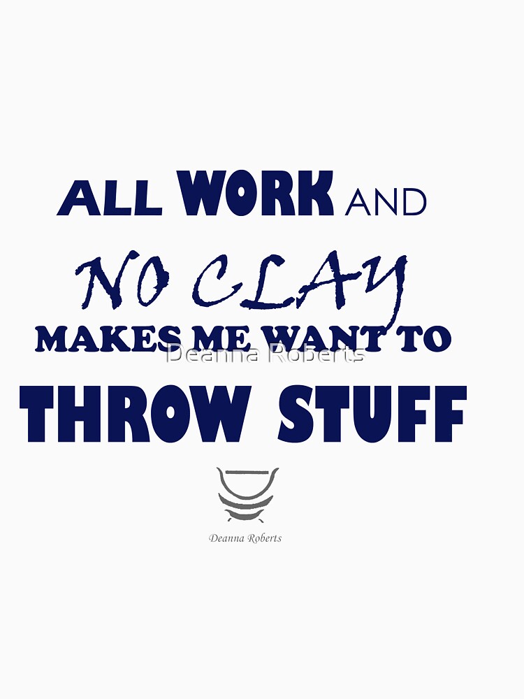 ALL WORK AND NO CLAY MAKES ME WANT TO THROW STUFF by Deanna Roberts Studio